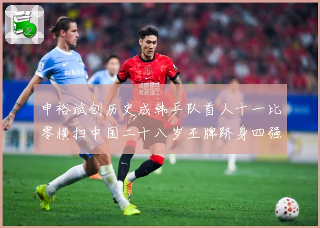 申裕斌创历史成韩乒队首人十一比零横扫中国二十八岁王牌跻身四强赛场解读