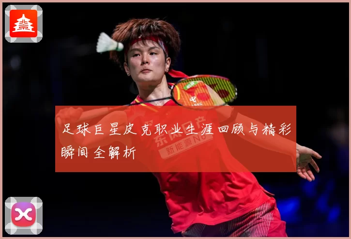 足球巨星皮克职业生涯回顾与精彩瞬间全解析