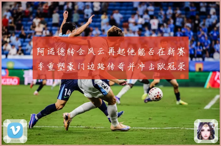 阿诺德转会风云再起他能否在新赛季重塑豪门边路传奇并冲击欧冠荣耀