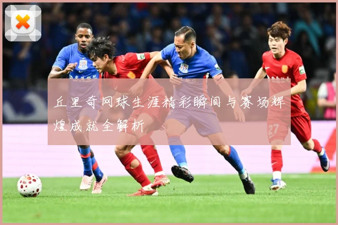 丘里奇网球生涯精彩瞬间与赛场辉煌成就全解析