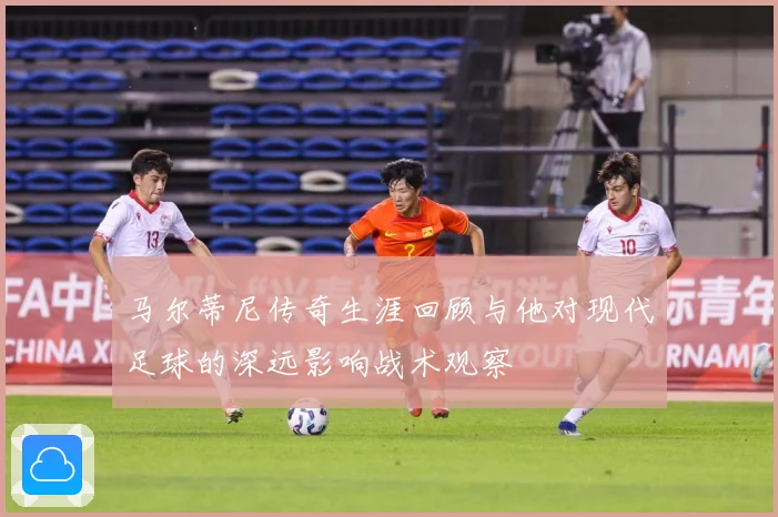 马尔蒂尼传奇生涯回顾与他对现代足球的深远影响战术观察