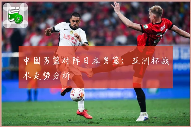 中国男篮对阵日本男篮：亚洲杯战术走势分析