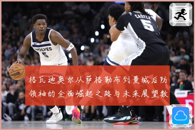 格瓦迪奥尔从萨格勒布到曼城后防领袖的全面崛起之路与未来展望数据研判
