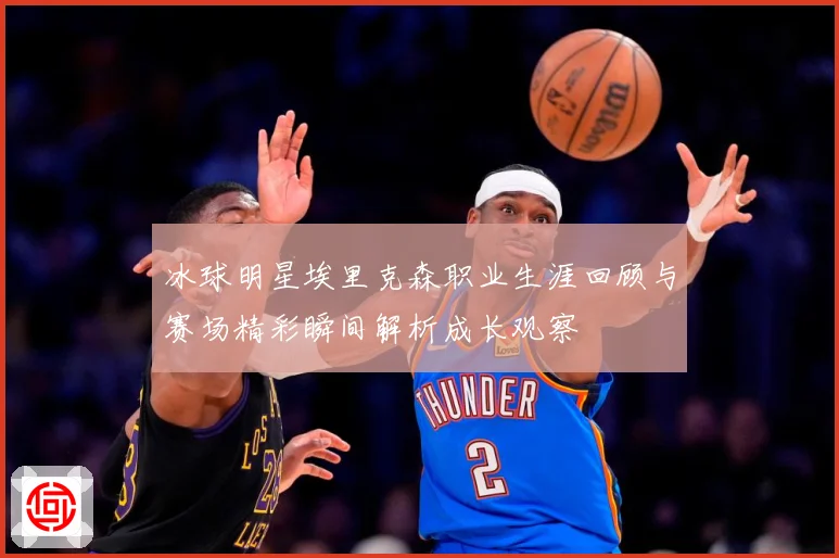 冰球明星埃里克森职业生涯回顾与赛场精彩瞬间解析成长观察
