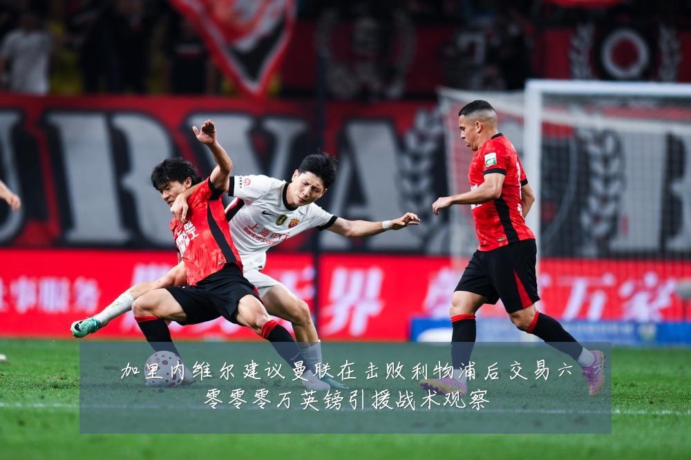 加里内维尔建议曼联在击败利物浦后交易六零零零万英镑引援战术观察