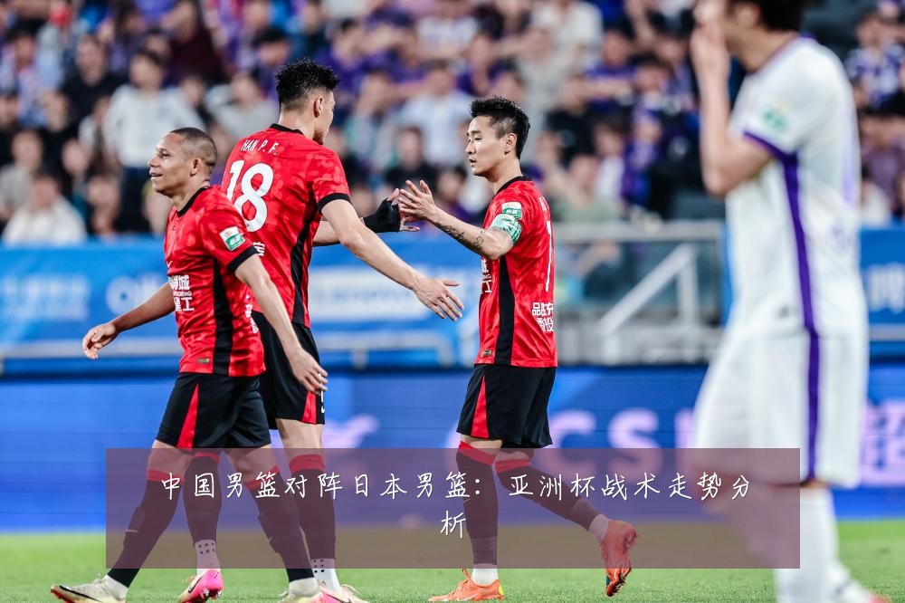中国男篮对阵日本男篮:亚洲杯战术走势分析